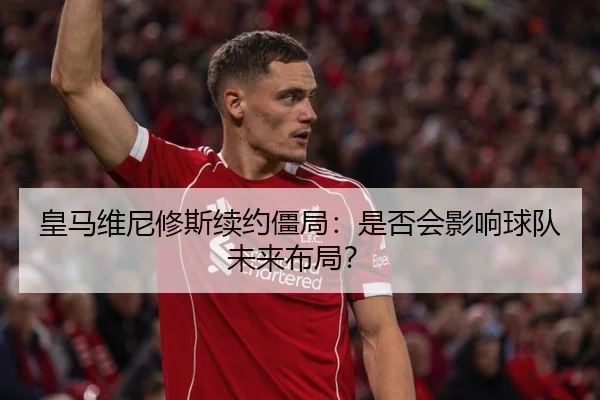 皇马维尼修斯续约僵局：是否会影响球队未来布局？